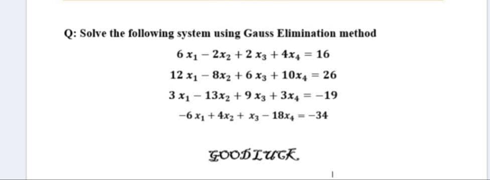Q: Solve the following system using Gauss Elimination method
6 x1 - 2x2 + 2 x3 + 4x4 = 16
12 x1 - 8x2 + 6 x3 + 10x4 = 26
3 x1 - 13x2 + 9 x3 + 3x4 = -19
-6 x1 + 4x2 + x3 - 18x4 = -34
GOODLUGK.
