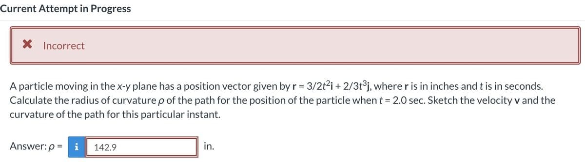 Current Attempt in Progress
X Incorrect
A particle moving in the x-y plane has a position vector given by r = 3/2t²i + 2/3t³j, where r is in inches and t is in seconds.
Calculate the radius of curvature p of the path for the position of the particle when t = 2.0 sec. Sketch the velocity v and the
curvature of the path for this particular instant.
Answer: p=i
142.9
in.