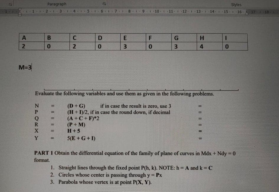 Paragraph
Styles
2 1 3 14 .1.
6 I7
18.
9.1 10 i11
12 1 13 I
14.I 15 I 16. 17. 18
D
G
H.
3.
3
M=3
Evaluate the following variables and use them as given in the following problems.
if in case the result is zero, use 3
(D+G)
(H + I)/2, if in case the round down, if decimal
(A +C + F)*2
(P+ M)
H+5
5(E+G+I)
PART 1 Obtain the differential equation of the family of plane of curves in Mdx +Ndy 0
format.
1. Straight lines through the fixed point P(h, k). NOTE: h = A and k = C
2. Circles whose center is passing through y = Px
3. Parabola whose vertex is at point P(X, Y).
I| | || | II
LL
12
I| || I| || ||||
NPORXY
2.
