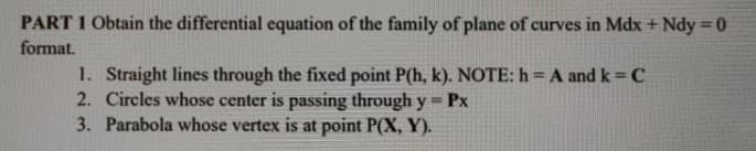 PART 1 Obtain the differential equation of the family of plane of curves in Mdx + Ndy = 0
format.
1. Straight lines through the fixed point P(h, k). NOTE: h = A and k=C
2. Circles whose center is passing through y = Px
3. Parabola whose vertex is at point P(X, Y).
%3!
