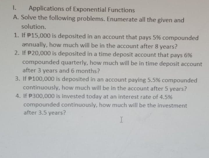 1.
Applications of Exponential Functions
A. Solve the following problems. Enumerate all the given and
solution.
1. If P15,000 is deposited in an account that pays 5% compounded
annually, how much will be in the account after 8 years?
2. If P20,000 is deposited in a time deposit account that pays 6%
compounded quarterly, how much will be in time deposit account
after 3 years and 6 months?
3. If P100,000 is deposited in an account paying 5.5% compounded
continuously, how much will be in the account after 5 years?
4. If P300,000 is invested today at an interest rate of 4.5%
compounded continuously, how much will be the investment
after 3.5 years?
