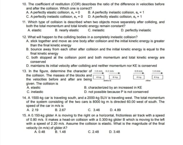 10. The coefficient of restitution (COR) describes the ratio of the difference in velocities before
and after the collision. Which one is correct?
A. A perfectly elastic collision, e, = 0 B. A perfectly inelastic collision, e, = 1
C. A perfectly inelastic collision, e, = 0 D. A perfectly elastic collision, e, = 1
11. Which type of collision is described when two objects move separately after colliding, and
both the total momentum and total kinetic energy remain constant?
B. nearly elastic
C. inelastic
D. perfectly inelastic
A. elastic
12. What will happen to the colliding bodies in a completely inelastic collision?
A. stick together and move as one body after collision and the initial kinetic energy is greater
than the final kinetic energy
B. bounce away from each other after collision and the initial kinetic energy is equal to the
final kinetic energy
C. both stopped at the collision point and both momentum and total kinetic energy are
conserved
D. maintains its initial velocity after colliding and neither momentum nor KE is conserved
13. In the figure, determine the character of 1a m 02 mon
the collision. The masses of the blocks and
the velocities before and after are being
given. The collision is
A. elastic
C. inelastic
06 mis
14 mis
Defore
Ater
B. characterized by an increased in KE
D. not possible because P is not conserved
14. A 1500-kg car is traveling south, and a 2000-kg SUV is traveling west. The total momentum
of the system consisting of the two cars is 8000 kg m /s directed 60.00 west of south. The
speed of the car in m/s is
A. 2.19
B. 2.67
с. 346
D. 4.89
15. A 0.150-kg glider A is moving to the right on a horizontal, frictionless air track with a speed
of 0.80 mís. It makes a head-on collision with a 0.300-kg glider B which is moving to the left
with a speed of 2.20 m/s. Assume the collision is elastic. What is the magnitude of the final
velocity (in m/s) of glider A?
A. 0.48
В. 1.48
C. 2.48
D. 3.48
