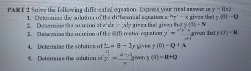 PART 2 Solve the following differential equation. Express your final answer in y-f(x)
1. Determine the solution of the differential equation e *y' =x given that y (0) - Q
2. Determine the solution of e'dx - ydy given that given that y (0)- N
3. Determine the solution of the differential equation y =
x*yーy
given that y (3)=R
y+1
4. Determine the solution of dy= 8 - 3y given y (0)-Q+ A
dr
2-y2
5. Determine the solution of y
given y (0)-R+Q
%3D
ay
