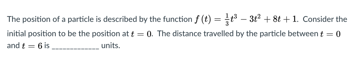 The position of a particle is described by the function f (t)
3t2 + 8t + 1. Consider the
initial position to be the position at t
0. The distance travelled by the particle between t = 0
and t = 6 is
units.
