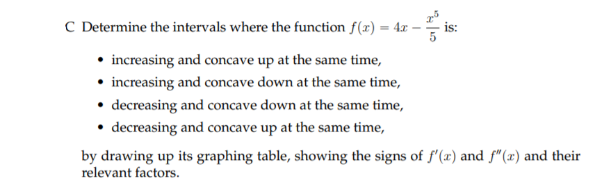 C Determine the intervals where the function f(x) = 4x
is:
• increasing and concave up at the same time,
• increasing and concave down at the same time,
• decreasing and concave down at the same time,
decreasing and concave up at the same time,
by drawing up its graphing table, showing the signs of f'(x) and f"(x) and their
relevant factors.
