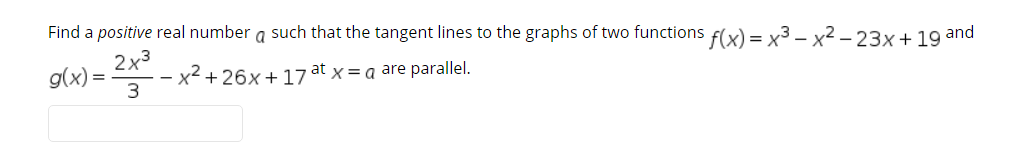 Find a positive real number a such that the tangent lines to the graphs of two functions f(x) = x3 – x2 – 23x+ 19 and
2x3
x² +26x+17 at x = a are parallel.
= (X)6
