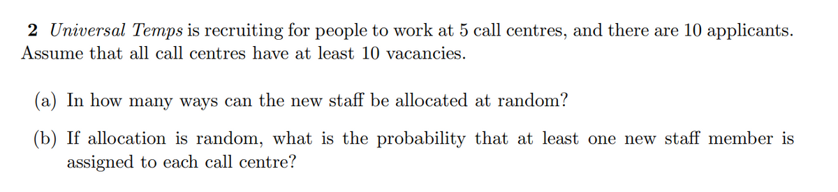 2 Universal Temps is recruiting for people to work at 5 call centres, and there are 10 applicants.
Assume that all call centres have at least 10 vacancies.
(a) In how many ways can the new staff be allocated at random?
(b) If allocation is random, what is the probability that at least one new staff member is
assigned to each call centre?
