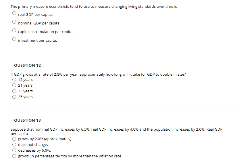 The primary measure economists tend to use to measure changing living standards over time is
real GDP per capita.
nominal GDP per capita.
capital accumulation per capita.
investment per capita.
QUESTION 12
If GDP grows at a rate of 2.8% per year, approximately how long will it take for GDP to double in size?
O 12 years
21 years
23 years
25 years
QUESTION 13
Suppose that nominal GDP increases by 6.5%, real GDP increases by 4.0% and the population increases by 2.0%. Real GDP
per capita
O grows by 2.0% (approximately).
does not change.
decreases by 6.0%6.
grows (in percentage terms) by more than the inflation rate.
