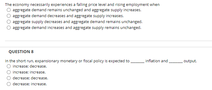 The economy necessarily experiences a falling price level and rising employment when
aggregate demand remains unchanged and aggregate supply increases.
aggregate demand decreases and aggregate supply increases.
aggregate supply decreases and aggregate demand remains unchanged.
aggregate demand increases and aggregate supply remains unchanged.
QUESTION 8
In the short run, expansionary monetary or fiscal policy is expected to
inflation and
output.
increase; decrease.
increase; increase.
O decrease; decrease.
decrease; increase.
