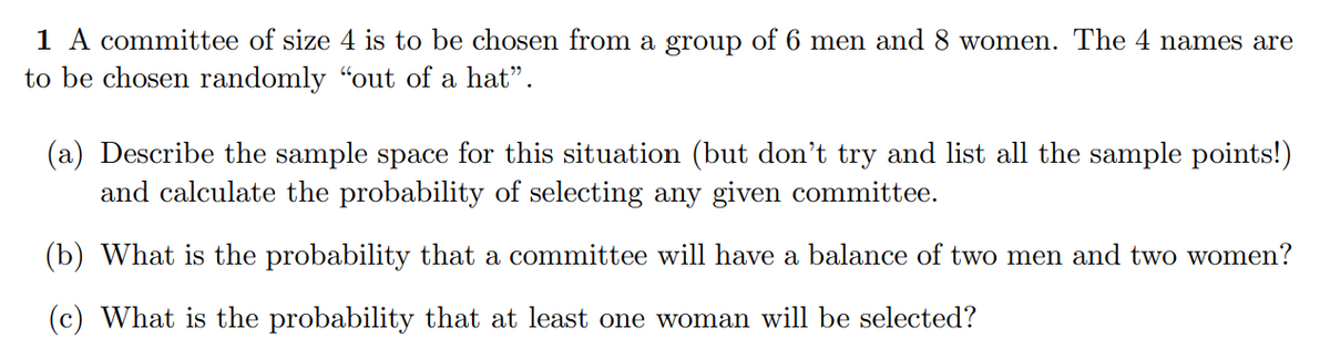 1 A committee of size 4 is to be chosen from a group of 6 men and 8 women. The 4 names are
to be chosen randomly "out of a hat".
(a) Describe the sample space for this situation (but don't try and list all the sample points!)
and calculate the probability of selecting any given committee.
(b) What is the probability that a committee will have a balance of two men and two women?
(c) What is the probability that at least one woman will be selected?
