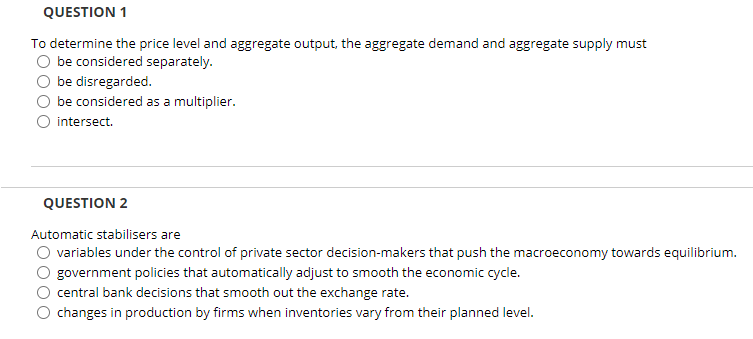 QUESTION 1
To determine the price level and aggregate output, the aggregate demand and aggregate supply must
be considered separately.
be disregarded.
be considered as a multiplier.
intersect.
QUESTION 2
Automatic stabilisers are
variables under the control of private sector decision-makers that push the macroeconomy towards equilibrium.
government policies that automatically adjust to smooth the economic cycle.
central bank decisions that smooth out the exchange rate.
changes in production by firms when inventories vary from their planned level.
