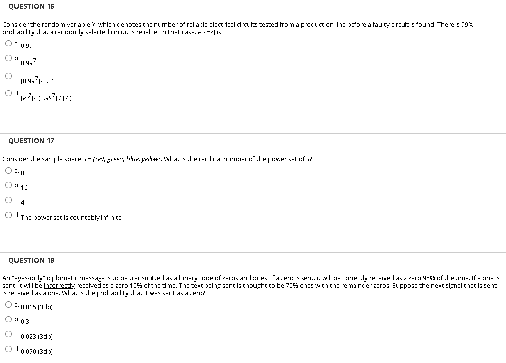 QUESTION 16
Consider the random variable Y, which denotes the number of reliable electrical circuits tested from a production line before a faulty circuit is found. There is 99%
probability that a randomly selected circuit is reliable. In that case, P(Y=7) is:
O a. 0.99
Ob.0.99?
Oc.
(0.997)-0.01
d.
QUESTION 17
Consider the sample space 5 =(red, green, blue, yellow). What is the cardinal number of the power set of 5?
O a. g
O b.16
O C. 4
O d. The power set is countably infinite
An "eyes-only" diplomatic message is to be transmitted as a binary code of zeros and ones. If a zero is sent, it will be correctly received as a zero 95% of the time. If a one is
sent, it will be incorrectly received as a zero 10% of the time. The text being sent is thought to be 70% ones with the remainder zeros. Suppose the next signal that is sent
is received as a one. What is the probability that it was sent as a zero?
QUESTION 18
O a. 0.015 (3dp)
O b.0.3
O C. 0.023 (3dp)
O d. 0.070 (3dp)
