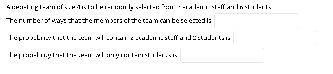 A debating team of size 4 is to be randomly selected from 3 academic staff and 6 students.
The number of ways that the members of the team can be selected is:
The probability that the team will contain 2 academic staff and 2 students is:
The probability that the team will only contain students is:
