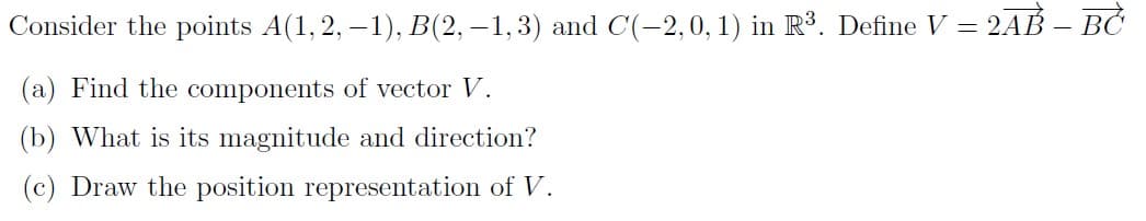 Consider the points A(1, 2, –1), B(2, –1,3) and C(-2,0, 1) in R³. Define V = 2AB – BC
(a) Find the components of vector V.
(b) What is its magnitude and direction?
(c) Draw the position representation of V.
