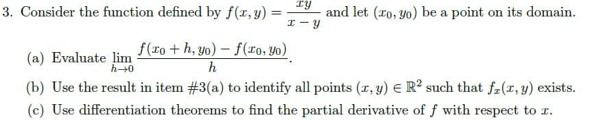 3. Consider the function defined by f(r, y) :
TY
and let (ro, Yo) be a point on its domain.
I - Y
f(To + h, yo) - f(To, yo)
(a) Evaluate lim
h→0
h
(b) Use the result in item #3(a) to identify all points (r, y) E R? such that fa(r, y) exists.
(c) Use differentiation theorems to find the partial derivative of f with respect to r.
