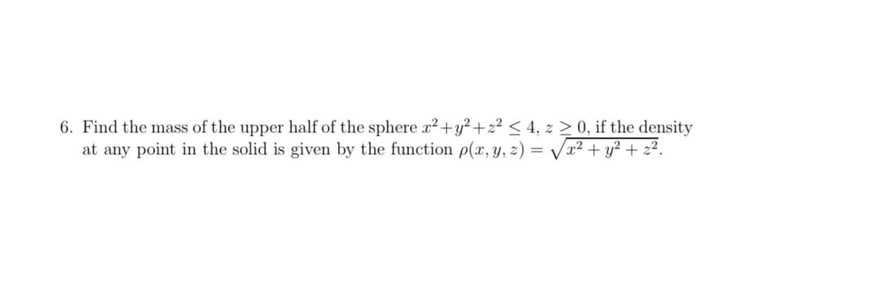 6. Find the mass of the upper half of the sphere r²+y² +z² < 4, z > 0, if the density
at any point in the solid is given by the function p(x, y, z) = /x2 + y² + z².
%3D
