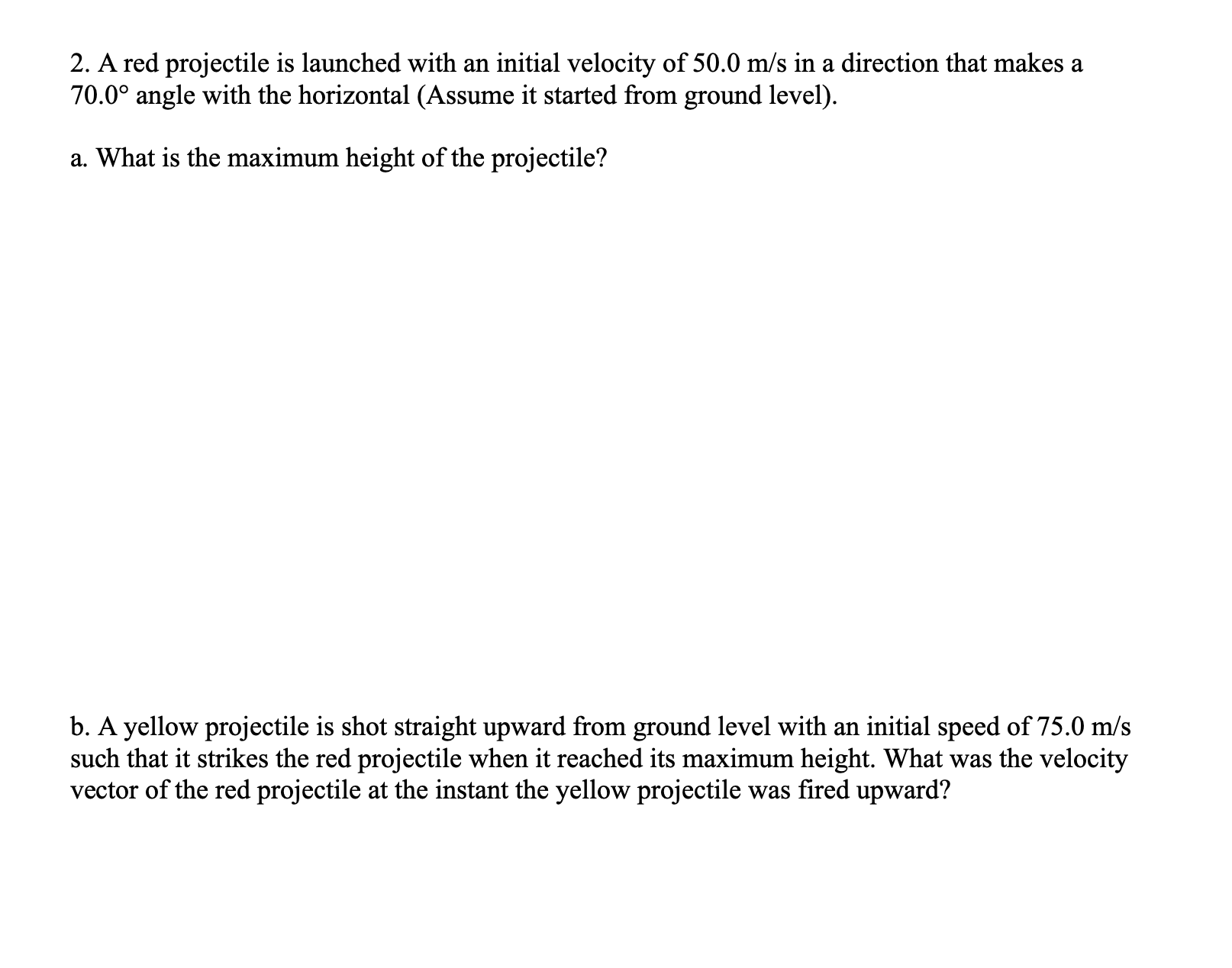 b. A yellow projectile is shot straight upward from ground level with an initial speed of 75.0 m/s
such that it strikes the red projectile when it reached its maximum height. What was the velocity
vector of the red projectile at the instant the yellow projectile was fired upward?
