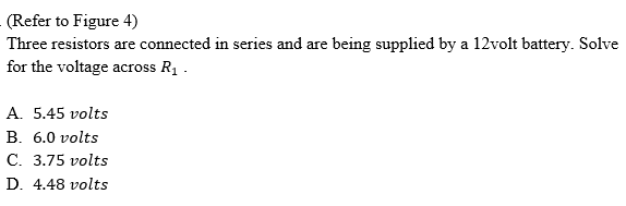 (Refer to Figure 4)
Three resistors are connected in series and are being supplied by a 12volt battery. Solve
for the voltage across R1 .
A. 5.45 volts
В. 6.0 volts
С. 3.75 volts
D. 4.48 volts
