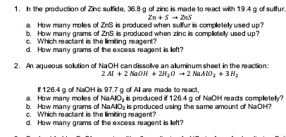 1. h the production of Zinc sulfide, 36.8 g of zinc is made to react with 19.4 g of sulfur.
Zn +S - Zns
a. How many moles of ZnS is produced when sulfur is completely used up?
b. How many grams of ZnS is produced when zinc is completely used up?
c. Which reactant is the limiting reagent?
d. How many grams of the excess reagent is left?
2. An aqueous solution of NaOH candissolve an aluminum sheet in the reaction:
2 Al + 2 NaOH + 2H20 -2 NAAIO2 + 3 H2
If 126.4 g of NaOH is 97.7 g of Al are made to react,
a. How many moles of NAAIO, is produced if 126.4 g of NaOH reads completely?
b. How many grams of NAAIO2 is produced using the same amount of NaOH?
c. Which reactant is the limiting reagent?
d. How many grams of the excess reagent is left?
