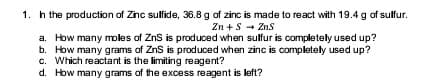 1. h the production of Zinc sulfide, 36.8 g of zinc is made to react with 19.4 g of sulfur.
Zn +S - Zns
a. How many moles of ZnS is produced when sulfur is completely used up?
b. How many grams of ZnS is produced when zinc is completely used up?
c. Which reactant is the limiting reagent?
d. How many grams of the excess reagent is left?
