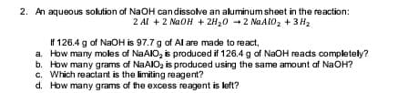 2. An aqueous solution of NaOH candissolve an aluminum sheet in the reaction:
2 Al +2 NaOH + 2H20 +2 NGALO2 + 3 H2
If 126.4 g of NaOH is 97.7 g of Al are made to react,
a. How many moles of NAAIO, is produced if 126.4 g of NaOH reads completely?
b. How many grams of NAAIO, is produced using the same amount of NaOH?
c. Which reactant is the limiting reagent?
d. How many grams of the excess reagent is left?
