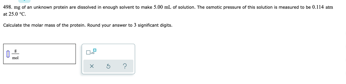 498. mg of an unknown protein are dissolved in enough solvent to make 5.00 mL of solution. The osmotic pressure of this solution is measured to be 0.114 atm
at 25.0 °C.
Calculate the molar mass of the protein. Round your answer to 3 significant digits.
g
x10
mol
