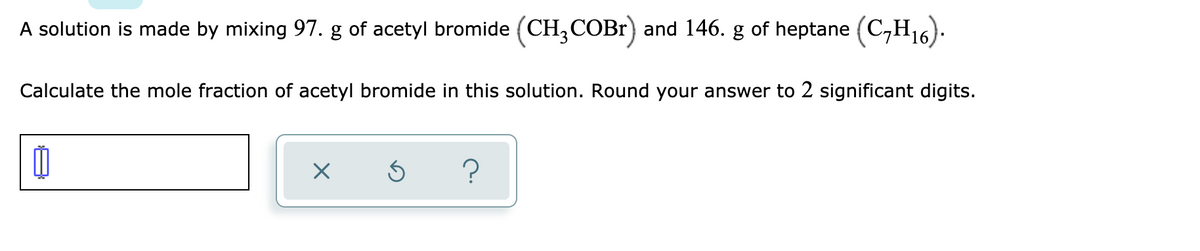 A solution is made by mixing 97. g of acetyl bromide (CH;COB1) and 146. g of heptane (C,H16).
Calculate the mole fraction of acetyl bromide in this solution. Round your answer to 2 significant digits.
