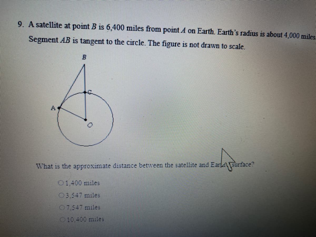 9. A satellite at point B is 6,400 miles from point A on Earth. Earth's radius is about 4,000 miles.
Segment AB is tangent to the circle. The figure is not drawn to scale.
What is the approximate distance between the satellite and EarLsurface?
01.400 miles
03,547 miles
07,547 miles
O10,400 miles
