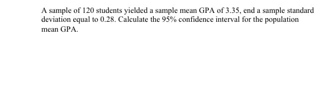 A sample of 120 students yielded a sample mean GPA of 3.35, end a sample standard
deviation equal to 0.28. Calculate the 95% confidence interval for the population
mean GPA.
