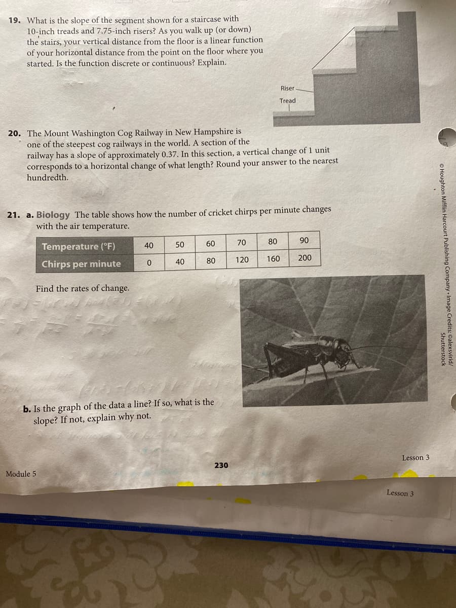 19. What is the slope of the segment shown for a staircase with
10-inch treads and 7.75-inch risers? As you walk up (or down)
the stairs, your vertical distance from the floor is a linear function
of your horizontal distance from the point on the floor where you
started. Is the function discrete or continuous? Explain.
Riser
Tread
20. The Mount Washington Cog Railway in New Hampshire is
one of the steepest cog railways in the world. A section of the
railway has a slope of approximately 0.37. In this section, a vertical change of 1 unit
corresponds to a horizontal change of what length? Round your answer to the nearest
hundredth.
21. a. Biology The table shows how the number of cricket chirps per minute changes
with the air temperature.
50
60
70
80
90
Temperature (°F)
40
80
120
160
200
40
Chirps per minute
Find the rates of change.
b. Is the graph of the data a line? If so, what is the
slope? If not, explain why not.
Lesson 3
230
Module 5
Lesson 3
O Houghton Mifflin Harcourt Publishing Company Image Credits: Oalexsvirid/
Shutterstock
