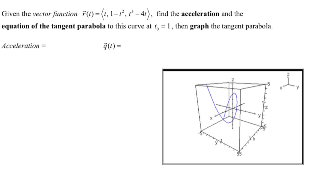 Given the vector function r(t)=(t, 1-t², t³-4t), find the acceleration and the
equation of the tangent parabola to this curve at t = 1, then graph the tangent parabola.
Acceleration =
q(t)=
y