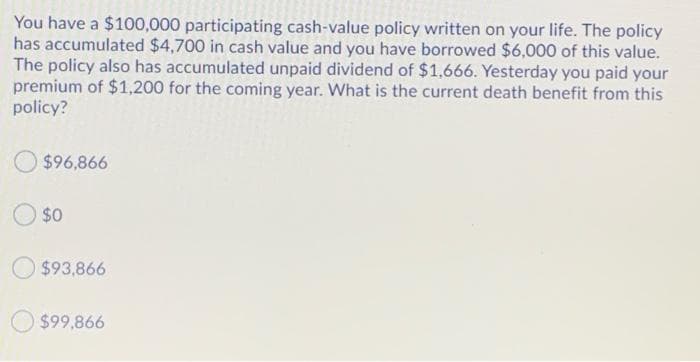 You have a $100,000 participating cash-value policy written on your life. The policy
has accumulated $4,700 in cash value and you have borrowed $6,000 of this value.
The policy also has accumulated unpaid dividend of $1,666. Yesterday you paid your
premium of $1,200 for the coming year. What is the current death benefit from this
policy?
$96,866
$0
$93,866
$99,866

