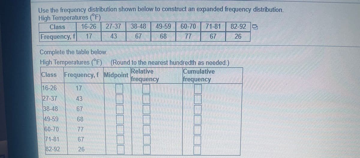 Use the frequency distribution shown below to construct an expanded frequency distribution.
High Temperatures (°F)
27-37
Class
16-26
38-48
49-59
60-70
71-81
82-92
Frequency, f
17
43
67
68
77
67
26
Complete the table below.
(Round to the nearest hundredth as needed.)
Relative
frequency
High Temperatures (F)
Cumulative
frequency
Class Frequency, f Midpoint
16-26
17
27-37
43
38-48
67
49-59
68
60-70
77
71-81
67
82-92
26
2.
