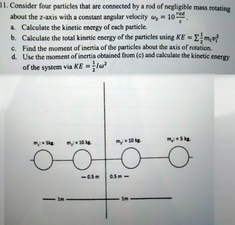 11. Consider four particles that are connected by a rod of negligible mass rotating
rad
about the z-axis with a constant angular velocity wz = 10-
a. Calculate the kinetic energy of each particle.
b. Calculate the total kinetic energy of the particles using KE = Em,v?
c. Find the moment of inertia of the particles about the axis of rotation.
d. Use the moment of inertia obtained from (c) and calculate the kinetic
energy
of the system via KE = lw?
%3D
m: = 5 kg.
m,:= Skg.
m= 10 kg.
m,: = 10 kg.
- 0.5 m
0.5 m -
- Im
1m
