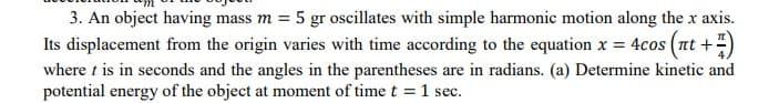 3. An object having mass m = 5 gr oscillates with simple harmonic motion along the x axis.
Its displacement from the origin varies with time according to the equation x = 4cos (nt +-
where t is in seconds and the angles in the parentheses are in radians. (a) Determine kinetic and
potential energy of the object at moment of time t = 1 sec.
