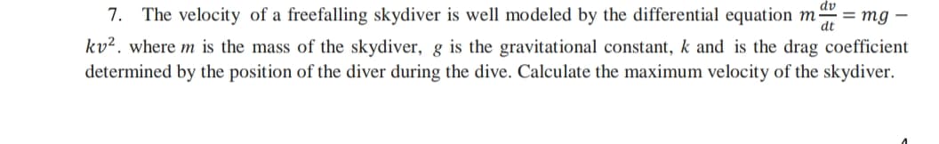 7. The velocity of a freefalling skydiver is well modeled by the differential equation ma = mg –
kv². where m is the mass of the skydiver, g is the gravitational constant, k and is the drag coefficient
determined by the position of the diver during the dive. Calculate the maximum velocity of the skydiver.
