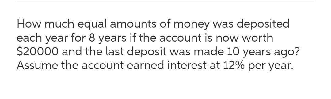 How much equal amounts of money was deposited
each year for 8 years if the account is now worth
$20000 and the last deposit was made 10 years ago?
Assume the account earned interest at 12% per year.