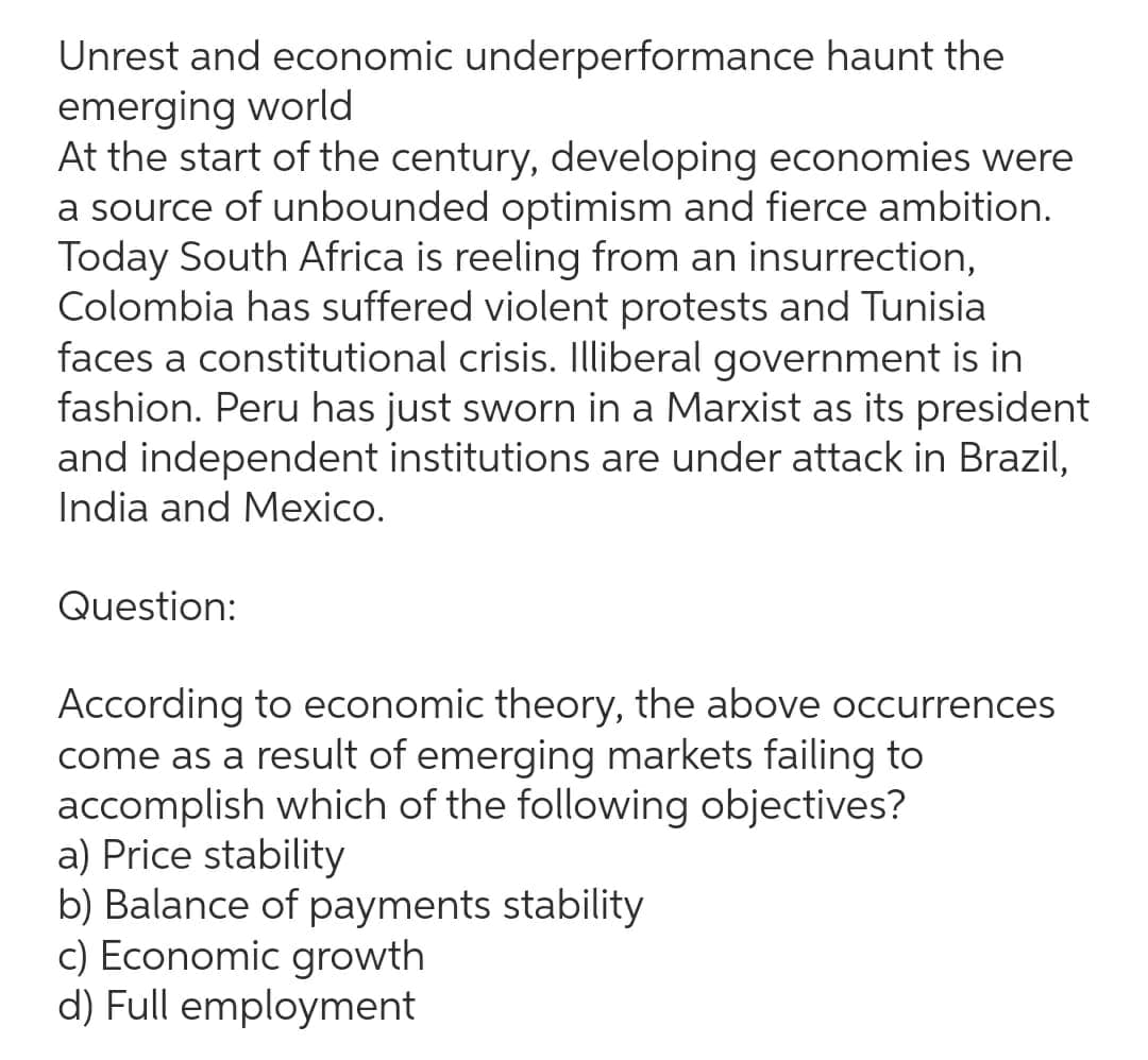 Unrest and economic underperformance haunt the
emerging world
At the start of the century, developing economies were
a source of unbounded optimism and fierce ambition.
Today South Africa is reeling from an insurrection,
Colombia has suffered violent protests and Tunisia
faces a constitutional crisis. Illiberal government is in
fashion. Peru has just sworn in a Marxist as its president
and independent institutions are under attack in Brazil,
India and Mexico.
Question:
According to economic theory, the above occurrences
come as a result of emerging markets failing to
accomplish which of the following objectives?
a) Price stability
b) Balance of payments stability
c) Economic growth
d) Full employment
