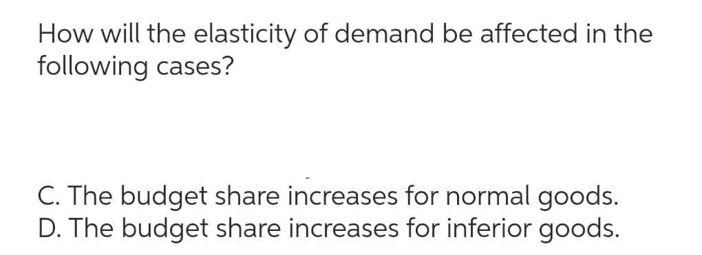 How will the elasticity of demand be affected in the
following cases?
C. The budget share increases for normal goods.
D. The budget share increases for inferior goods.
