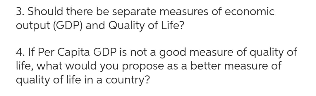 3. Should there be separate measures of economic
output (GDP) and Quality of Life?
4. If Per Capita GDP is not a good measure of quality of
life, what would you propose as a better measure of
quality of life in a country?