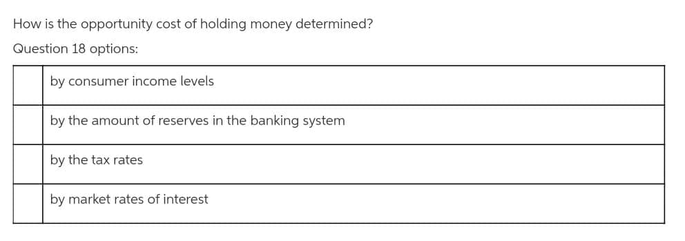 How is the opportunity cost of holding money determined?
Question 18 options:
by consumer income levels
by the amount of reserves in the banking system
by the tax rates
by market rates of interest