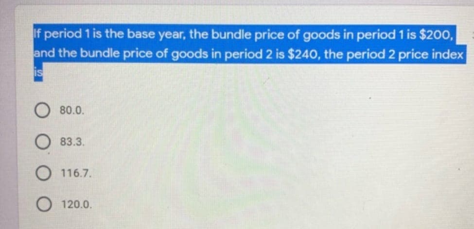 If period 1 is the base year, the bundle price of goods in period 1 is $200,
and the bundle price of goods in period 2 is $240, the period 2 price index
is
80.0.
83.3.
116.7.
120.0.