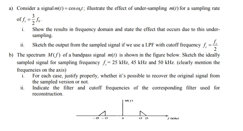 a) Consider a signal m(t) = cos @,t; illustrate the effect of under-sampling m(t) for a sampling rate
3
of f, =-
i.
Show the results in frequency domain and state the effect that occurs due to this under-
sampling.
ii.
Sketch the output from the sampled signal if we use a LPF with cutoff frequency f. =
2
b) The spectrum M(f) of a bandpass signal m(t) is shown in the figure below. Sketch the ideally
sampled signal for sampling frequency f,= 25 kHz, 45 kHz and 50 kHz. (clearly mention the
frequencies on the axis)
i.
For each case, justify properly, whether it's possible to recover the original signal from
the sampled version or not.
Indicate the filter and cutoff frequencies of the corresponding filter used for
reconstruction.
ii.
MS)
25
- 15
15 25
S (kHz)
