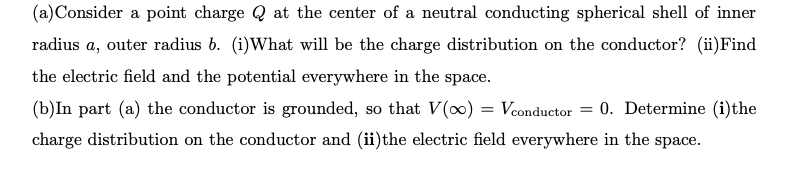 (a)Consider a point charge Q at the center of a neutral conducting spherical shell of inner
radius a, outer radius b. (i)What will be the charge distribution on the conductor? (ii)Find
the electric field and the potential everywhere in the space.
(b)In part (a) the conductor is grounded, so that V(0) = Vconductor = 0. Determine (i)the
charge distribution on the conductor and (ii)the electric field everywhere in the space.

