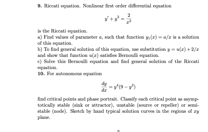 9. Riccati equation. Nonlinear first order differential equation
2
y' + y*
x2
is the Riccati equation.
a) Find values of parameter a, such that function y1 (x) = a/x is a solution
of this equation.
b) To find general solution of this equation, use substitution y = u(x) +2/x
and show that function u(x) satisfies Bernoulli equation.
c) Solve this Bernoulli equation and find general solution of the Riccati
equation.
10. For autonomous equation
dy
y^(9 – y²)
dx
-
find critical points and phase portrait. Classify each critical point as asymp-
totically stable (sink or attractor), unstable (source or repeller) or semi-
stable (node). Sketch by hand typical solution curves in the regions of xy
plane.
