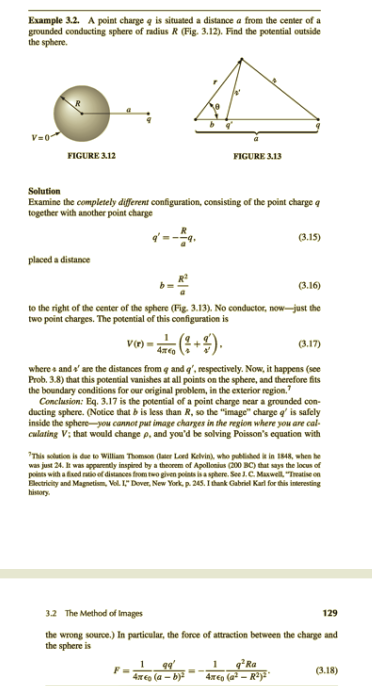 Example 3.2. A point charge q is situated a distance a from the center of a
grounded conducting sphere of radius R (Fig. 3.12). Find the potential outside
the sphere.
V=0
FIGURE 312
FIGURE 3.13
Solution
Examine the completely different configuration, consisting of the point charge q
together with another point charge
--.
(3.15)
placed a distance
(3.16)
to the right of the center of the sphere (Fig. 3.13). No conductor, now-just the
two point charges. The potential of this configuration is
Vr) =
(3.17)
where s and e' are the distances from q and q', respectively. Now, it happens (see
Prob. 3.8) that this potential vanishes at all points on the sphere, and therefore fits
the boundary conditions for our original problem, in the exterior region."
Conclusion: Eq. 3.17 is the potential of a point charge near a grounded con-
ducting sphere. (Notice that b is less than R, so the "image" charge q' is safely
inside the sphere-you cannot put image charges in the region where you are cal-
culating V; that would change p, and you'd be solving Poisson's equation with
"Tis solution is due to William Thomson (later Loed Kelvin), who published ik in 1848, when he
was just 24. It was apparently inspired by a theorem of Apollonius (200 BC) that says the locus of
points with a fed ratio ef distances from two given points is a spbere. See .C. Maswell "Treatise on
Electricity and Magnetism, Vel. 1," Dover, New York, p. 245. I thank Gabriel Karl for this interesting
history.
3.2 The Method of Images
129
the wrong source.) In particular, the force of attraction between the charge and
the sphere is
q*Ra
4xeo (a - Ra
1
(3.18)
4T€0 (a - b)
