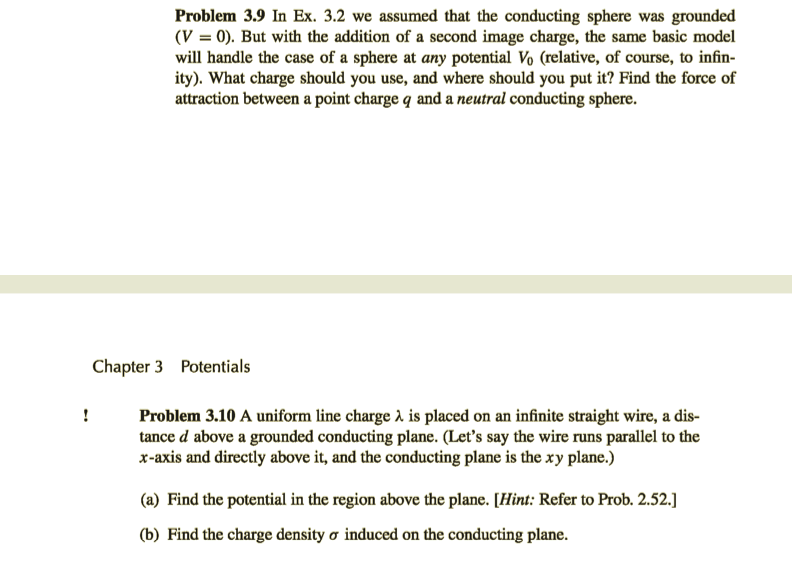 Problem 3.9 In Ex. 3.2 we assumed that the conducting sphere was grounded
(V = 0). But with the addition of a second image charge, the same basic model
will handle the case of a sphere at any potential Vo (relative, of course, to infin-
ity). What charge should you use, and where should you put it? Find the force of
attraction between a point charge q and a neutral conducting sphere.
Chapter 3 Potentials
!
Problem 3.10 A uniform line charge à is placed on an infinite straight wire, a dis-
tance d above a grounded conducting plane. (Let's say the wire runs parallel to the
x-axis and directly above it, and the conducting plane is the xy plane.)
(a) Find the potential in the region above the plane. [Hint: Refer to Prob. 2.52.]
(b) Find the charge density o induced on the conducting plane.
