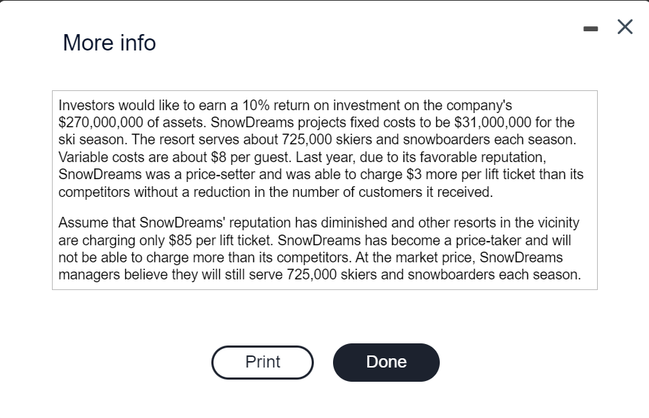 More info
Investors would like to earn a 10% return on investment on the company's
$270,000,000 of assets. SnowDreams projects fixed costs to be $31,000,000 for the
ski season. The resort serves about 725,000 skiers and snowboarders each season.
Variable costs are about $8 per guest. Last year, due to its favorable reputation,
SnowDreams was a price-setter and was able to charge $3 more per lift ticket than its
competitors without a reduction in the number of customers it received.
Assume that SnowDreams' reputation has diminished and other resorts in the vicinity
are charging only $85 per lift ticket. SnowDreams has become a price-taker and will
not be able to charge more than its competitors. At the market price, SnowDreams
managers believe they will still serve 725,000 skiers and snowboarders each season.
Print
-
Done
X
