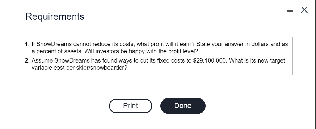 Requirements
1. If SnowDreams cannot reduce its costs, what profit will it earn? State your answer in dollars and as
a percent of assets. Will investors be happy with the profit level?
2. Assume SnowDreams has found ways to cut its fixed costs to $29,100,000. What is its new target
variable cost per skier/snowboarder?
Print
Done