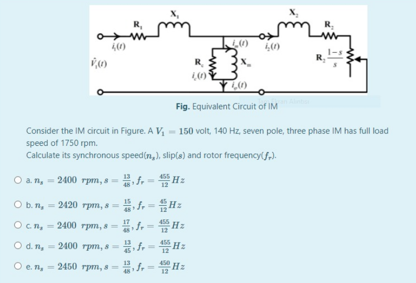 X,
X,
R,
R.
,(1)
(1)
¿(1)
1-s
R.
R.
i (1)°
Fig. Equivalent Circuit of IM
Consider the IM circuit in Figure. A V = 150 volt, 140 Hz, seven pole, three phase IM has full load
speed of 1750 rpm.
Calculate its synchronous speed(n,), slip(s) and rotor frequency(f,).
13
O a. n, = 2400 rpm, s
5 f, = Hz
455
12
48
O b. ns
15
2420 грт, 8%3D
fr = Hz
%3D
48
455
O C. ns
2400 трт, s —
48
O d. ns
2400 rpm, s =
13
,fr
455 Hz
45
12
13
2450 rpm, s =
450
O e. ns
, fr
° Hz
48
12
